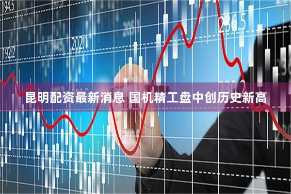 昆明配资最新消息 国机精工盘中创历史新高