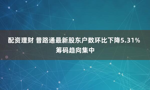 配资理财 普路通最新股东户数环比下降5.31% 筹码趋向集中