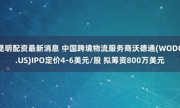 昆明配资最新消息 中国跨境物流服务商沃德通(WODO.US)IPO定价4-6美元/股 拟筹资800万美元