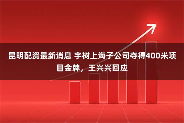 昆明配资最新消息 宇树上海子公司夺得400米项目金牌，王兴兴回应