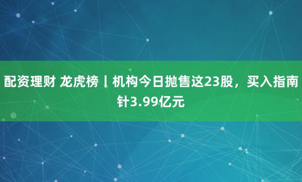配资理财 龙虎榜丨机构今日抛售这23股，买入指南针3.99亿元