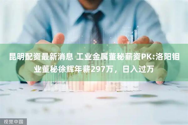 昆明配资最新消息 工业金属董秘薪资PK:洛阳钼业董秘徐辉年薪297万，日入过万
