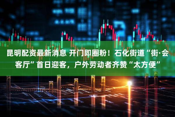 昆明配资最新消息 开门即圈粉！石化街道“街·会客厅”首日迎客，户外劳动者齐赞“太方便”