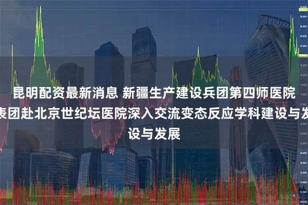 昆明配资最新消息 新疆生产建设兵团第四师医院代表团赴北京世纪坛医院深入交流变态反应学科建设与发展