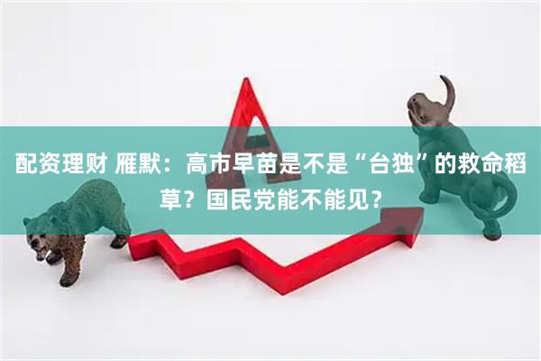 配资理财 雁默：高市早苗是不是“台独”的救命稻草？国民党能不能见？