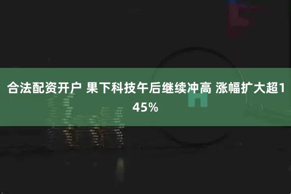 合法配资开户 果下科技午后继续冲高 涨幅扩大超145%