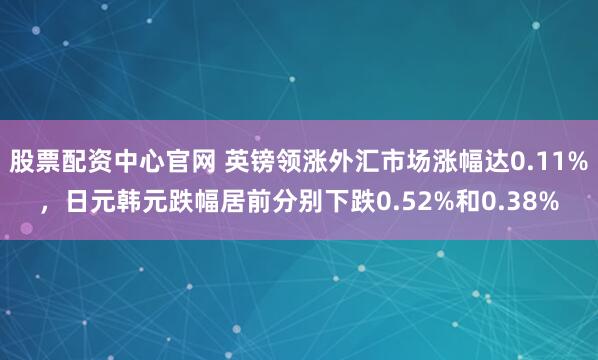 股票配资中心官网 英镑领涨外汇市场涨幅达0.11%，日元韩元跌幅居前分别下跌0.52%和0.38%