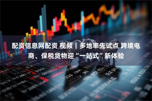 配资信息网配资 视频｜多地率先试点 跨境电商、保税货物迎“一站式”新体验