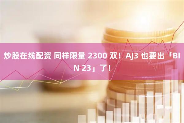 炒股在线配资 同样限量 2300 双！AJ3 也要出「BIN 23」了！