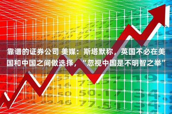 靠谱的证券公司 美媒：斯塔默称，英国不必在美国和中国之间做选择，“忽视中国是不明智之举”