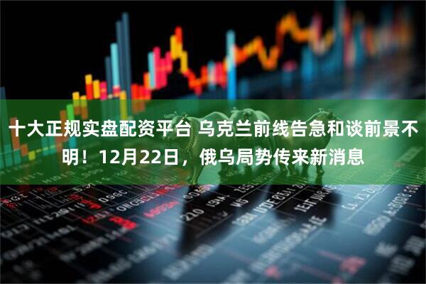 十大正规实盘配资平台 乌克兰前线告急和谈前景不明！12月22日，俄乌局势传来新消息