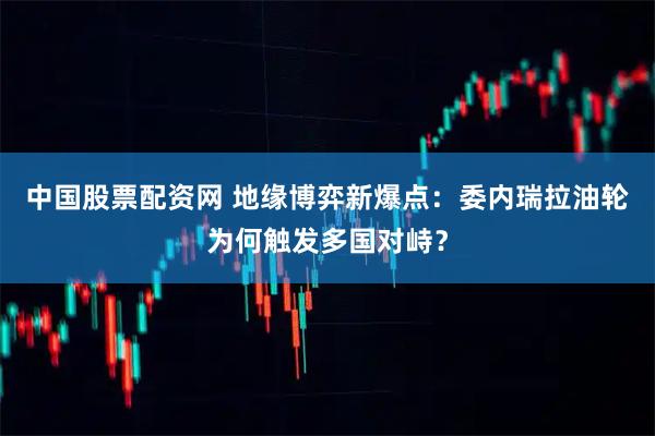 中国股票配资网 地缘博弈新爆点：委内瑞拉油轮为何触发多国对峙？