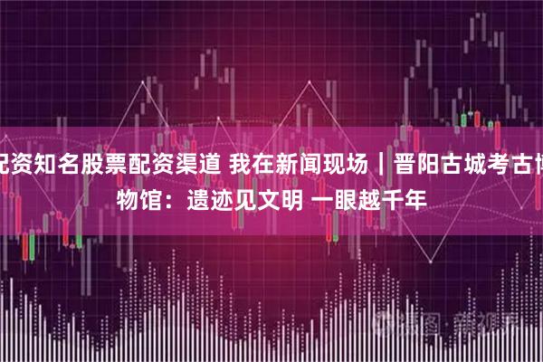 配资知名股票配资渠道 我在新闻现场｜晋阳古城考古博物馆：遗迹见文明 一眼越千年