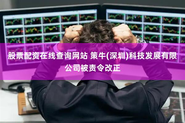 股票配资在线查询网站 策牛(深圳)科技发展有限公司被责令改正