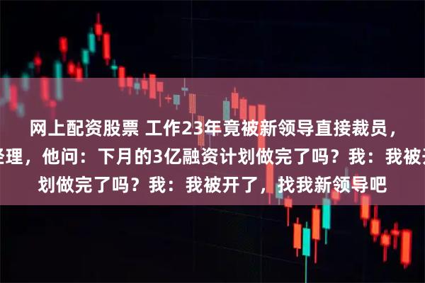网上配资股票 工作23年竟被新领导直接裁员，去停车场时碰到总经理，他问：下月的3亿融资计划做完了吗？我：我被开了，找我新领导吧