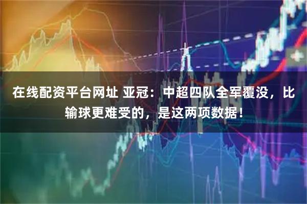 在线配资平台网址 亚冠：中超四队全军覆没，比输球更难受的，是这两项数据！
