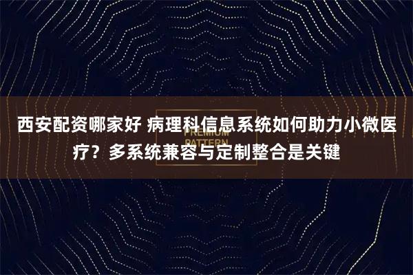 西安配资哪家好 病理科信息系统如何助力小微医疗？多系统兼容与定制整合是关键