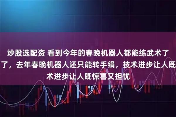 炒股选配资 看到今年的春晚机器人都能练武术了，我人都懵了，去年春晚机器人还只能转手绢，技术进步让人既惊喜又担忧