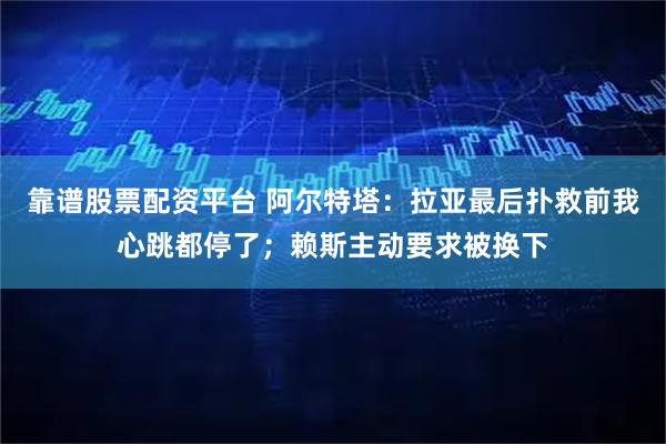 靠谱股票配资平台 阿尔特塔：拉亚最后扑救前我心跳都停了；赖斯主动要求被换下