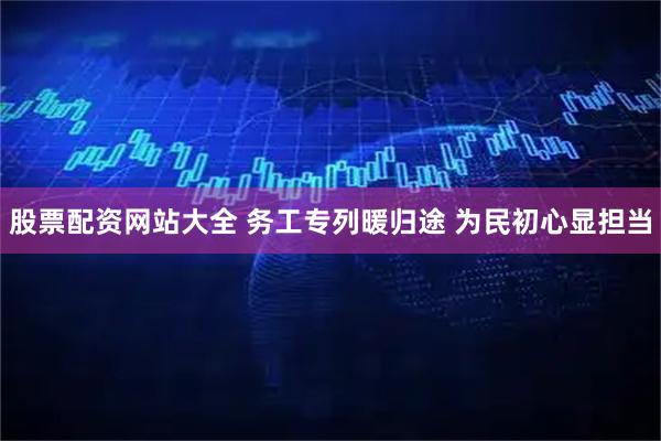股票配资网站大全 务工专列暖归途 为民初心显担当