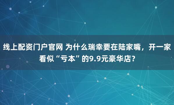 线上配资门户官网 为什么瑞幸要在陆家嘴,开一家看似“亏本”的9.9元豪华店?