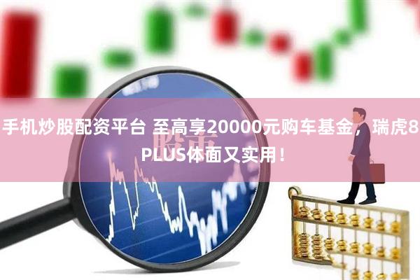 手机炒股配资平台 至高享20000元购车基金，瑞虎8 PLUS体面又实用！