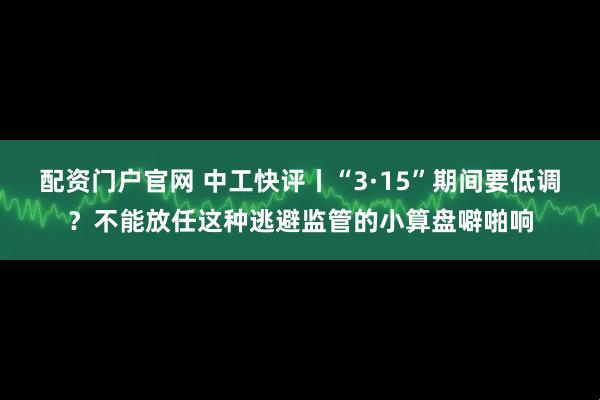 配资门户官网 中工快评丨“3·15”期间要低调？不能放任这种逃避监管的小算盘噼啪响