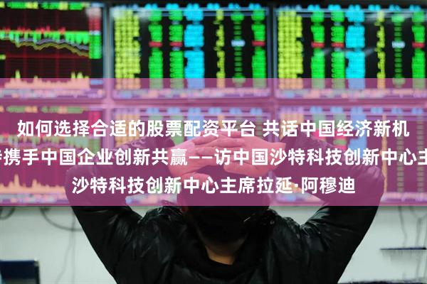 如何选择合适的股票配资平台 共话中国经济新机遇｜专访：期待携手中国企业创新共赢——访中国沙特科技创新中心主席拉延·阿穆迪