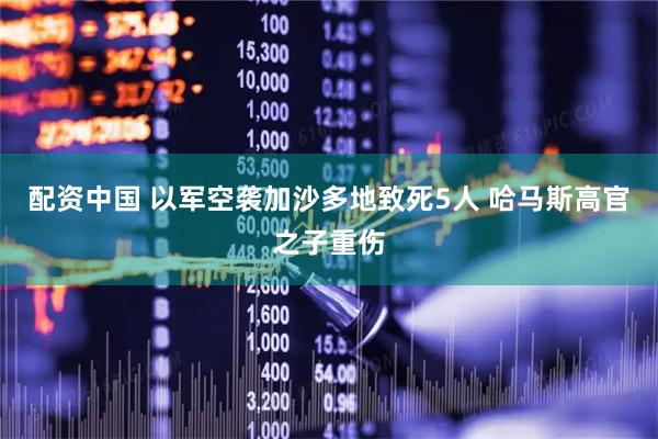 配资中国 以军空袭加沙多地致死5人 哈马斯高官之子重伤