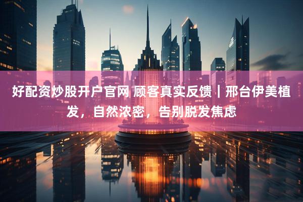 好配资炒股开户官网 顾客真实反馈｜邢台伊美植发，自然浓密，告别脱发焦虑
