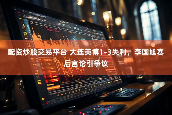 配资炒股交易平台 大连英博1-3失利，李国旭赛后言论引争议