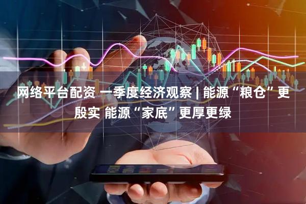 网络平台配资 一季度经济观察 | 能源“粮仓”更殷实 能源“家底”更厚更绿