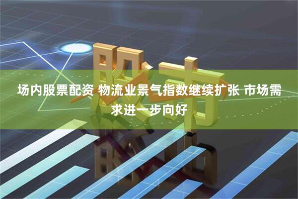场内股票配资 物流业景气指数继续扩张 市场需求进一步向好