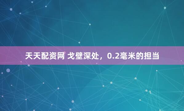 天天配资网 戈壁深处，0.2毫米的担当