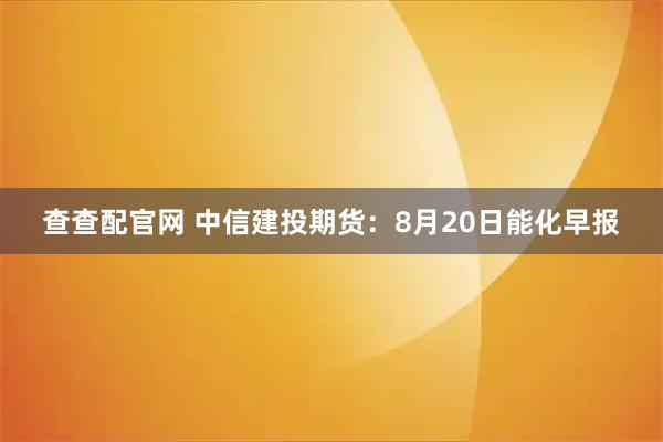 查查配官网 中信建投期货：8月20日能化早报