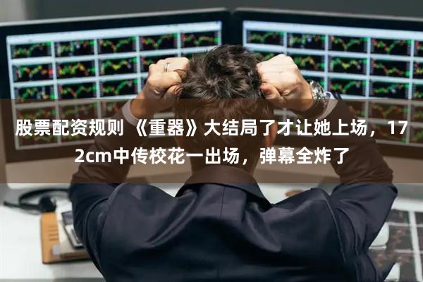 股票配资规则 《重器》大结局了才让她上场,172cm中传校花一出场,弹幕全炸了