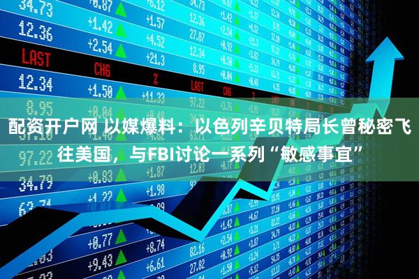 配资开户网 以媒爆料：以色列辛贝特局长曾秘密飞往美国，与FBI讨论一系列“敏感事宜”