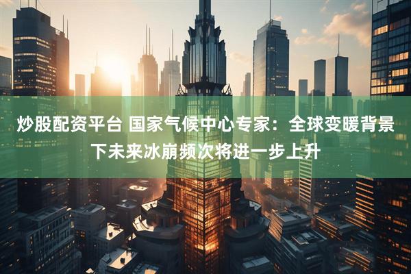 炒股配资平台 国家气候中心专家：全球变暖背景下未来冰崩频次将进一步上升