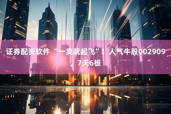 证券配资软件 “一卖就起飞”！人气牛股002909，7天6板